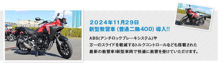 2024年11月29日 新型教習車（普通二輪400）導入!! ABS(アンチロックブレーキシステム)や、万一のスライドを軽減するトルクコントロールなども搭載された、
最新の教習車！新型車両で快適に教習を受けていただけます 